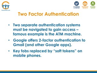 • Two separate authentication systems
must be navigated to gain access –
famous example is the ATM machine.
• Google offers 2-factor authentication to
Gmail (and other Google apps).
• Key fobs replaced by “soft tokens” on
mobile phones.
Two Factor Authentication
 