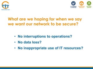 What are we hoping for when we say
we want our network to be secure?
• No interruptions to operations?
• No data loss?
• No inappropriate use of IT resources?
 