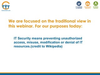 We are focused on the traditional view in
this webinar. For our purposes today:
IT Security means preventing unauthorized
access, misuse, modification or denial of IT
resources.(credit to Wikipedia)
 