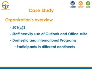Case Study
Organization’s overview
- 501(c)3
- Staff heavily use of Outlook and Office suite
- Domestic and International ...