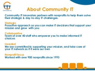 About Community IT
Community IT Innovators partners with nonprofits to help them solve
their strategic & day-to-day IT challenges.
Strategic
Proactive approach so you can make IT decisions that support your
mission and grow with you

Collaborative
Team of over 40 staff who empower you to make informed IT
choices

Invested
We are committed to supporting your mission, and take care of
your IT network as if it were our own

Nonprofit focus
Worked with over 900 nonprofits since 1993
 