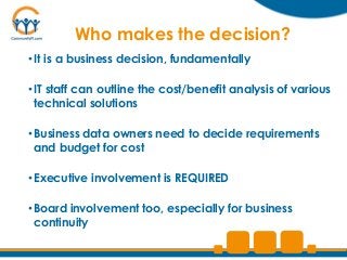 Who makes the decision?
• It is a business decision, fundamentally

• IT staff can outline the cost/benefit analysis of various
  technical solutions

• Business data owners need to decide requirements
  and budget for cost

• Executive involvement is REQUIRED

• Board involvement too, especially for business
  continuity
 