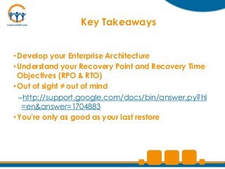 Key Takeaways


• Develop your Enterprise Architecture
• Understand your Recovery Point and Recovery Time
  Objectives (RPO & RTO)
• Out of sight ≠ out of mind
  –http://support.google.com/docs/bin/answer.py?hl
   =en&answer=1704883
• You’re only as good as your last restore
 