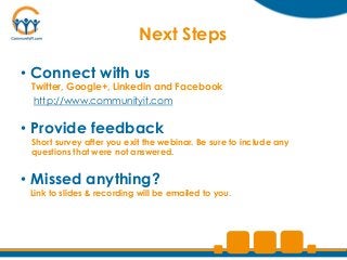 Next Steps

• Connect with us
 Twitter, Google+, Linkedin and Facebook
 http://www.communityit.com


• Provide feedback
 Short survey after you exit the webinar. Be sure to include any
 questions that were not answered.


• Missed anything?
 Link to slides & recording will be emailed to you.
 