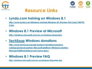Resource Links
• Lynda.com training on Windows 8.1
http://www.lynda.com/Windows-tutorials/Windows-81-Preview-First-Look/140199-
2.htm
• Windows 8.1 Preview at Microsoft
http://windows.microsoft.com/en-us/windows-8/preview
• TechSoup Windows donations
http://www.techsoup.org/get-product-donations/product-
catalog/products/partner-Microsoft/platform-Windows/solution-
Manage%20Workstations/sort-name-desc/
• Windows 8.1 Preview FAQ
http://windows.microsoft.com/en-us/windows-8/preview-faq
 
