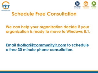 Schedule Free Consultation
We can help your organization decide if your
organization is ready to move to Windows 8.1.
Email rkothari@communityit.com to schedule
a free 30 minute phone consultation.
 