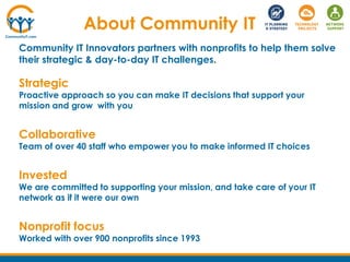 About Community IT
Community IT Innovators partners with nonprofits to help them solve
their strategic & day-to-day IT challenges.
Strategic
Proactive approach so you can make IT decisions that support your
mission and grow with you
Collaborative
Team of over 40 staff who empower you to make informed IT choices
Invested
We are committed to supporting your mission, and take care of your IT
network as if it were our own
Nonprofit focus
Worked with over 900 nonprofits since 1993
 