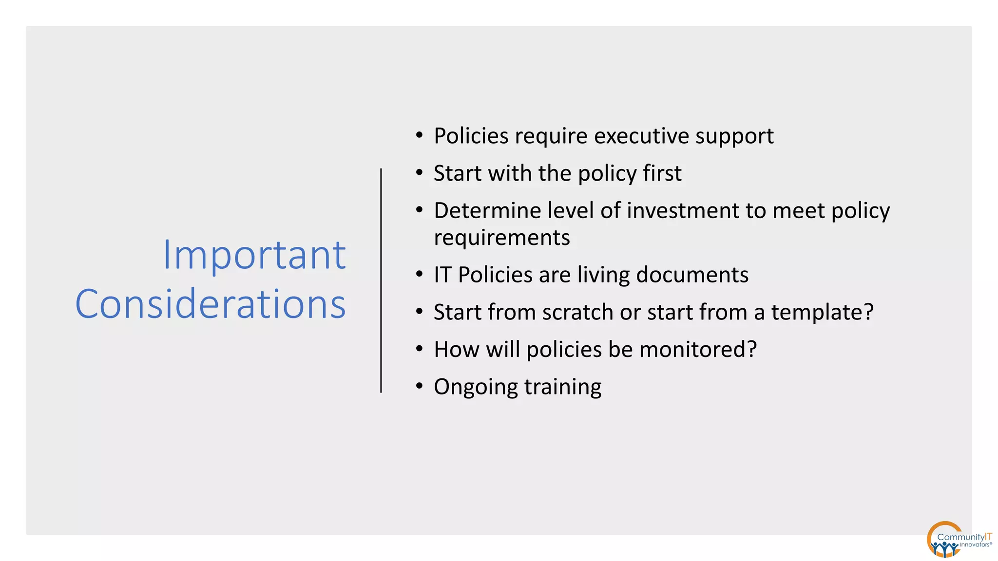 Important
Considerations
• Policies require executive support
• Start with the policy first
• Determine level of investment to meet policy
requirements
• IT Policies are living documents
• Start from scratch or start from a template?
• How will policies be monitored?
• Ongoing training
 