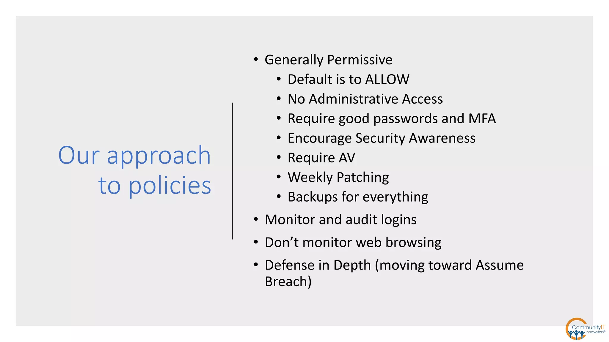 Our approach
to policies
• Generally Permissive
• Default is to ALLOW
• No Administrative Access
• Require good passwords and MFA
• Encourage Security Awareness
• Require AV
• Weekly Patching
• Backups for everything
• Monitor and audit logins
• Don’t monitor web browsing
• Defense in Depth (moving toward Assume
Breach)
 