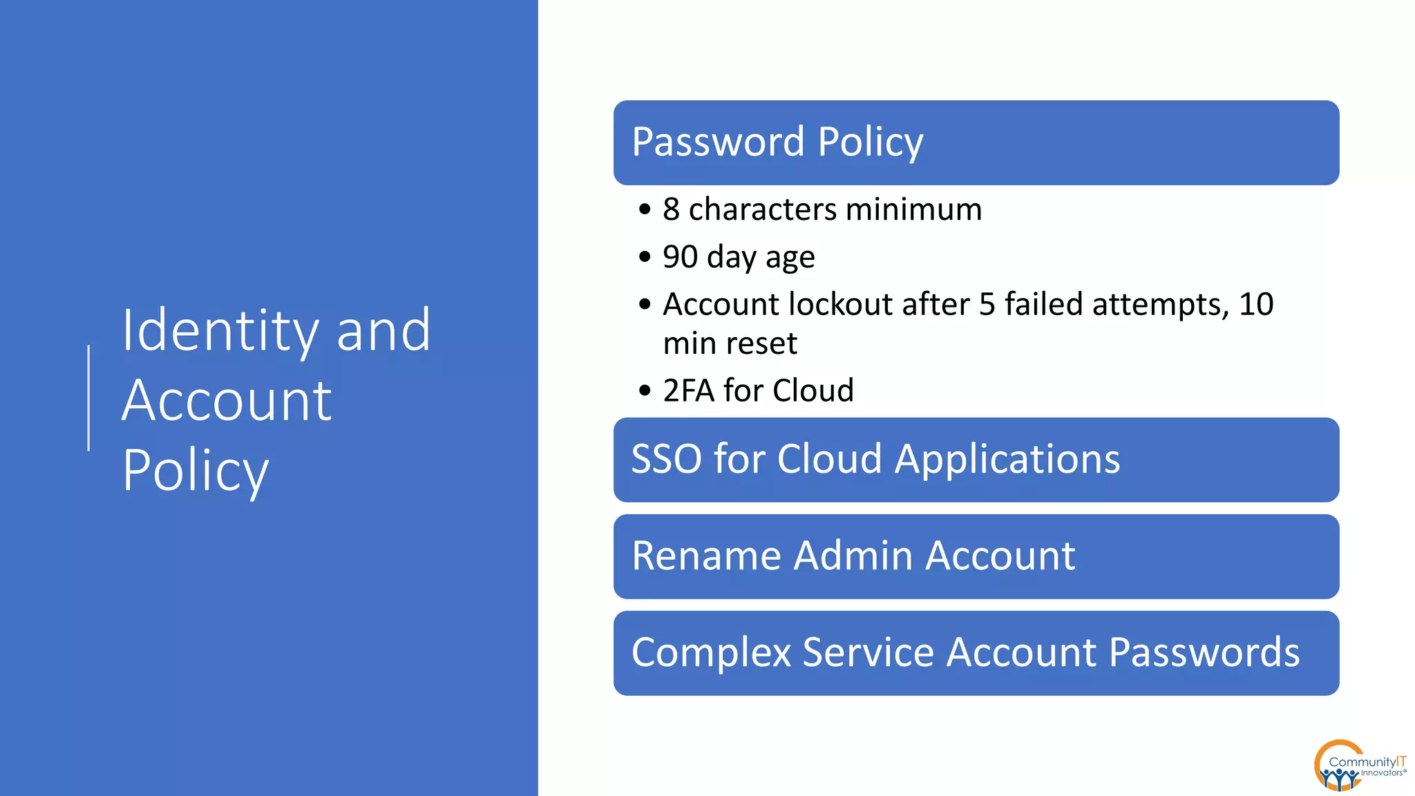 Identity and
Account
Policy
Password Policy
• 8 characters minimum
• 90 day age
• Account lockout after 5 failed attempts, 10
min reset
• 2FA for Cloud
SSO for Cloud Applications
Rename Admin Account
Complex Service Account Passwords
 