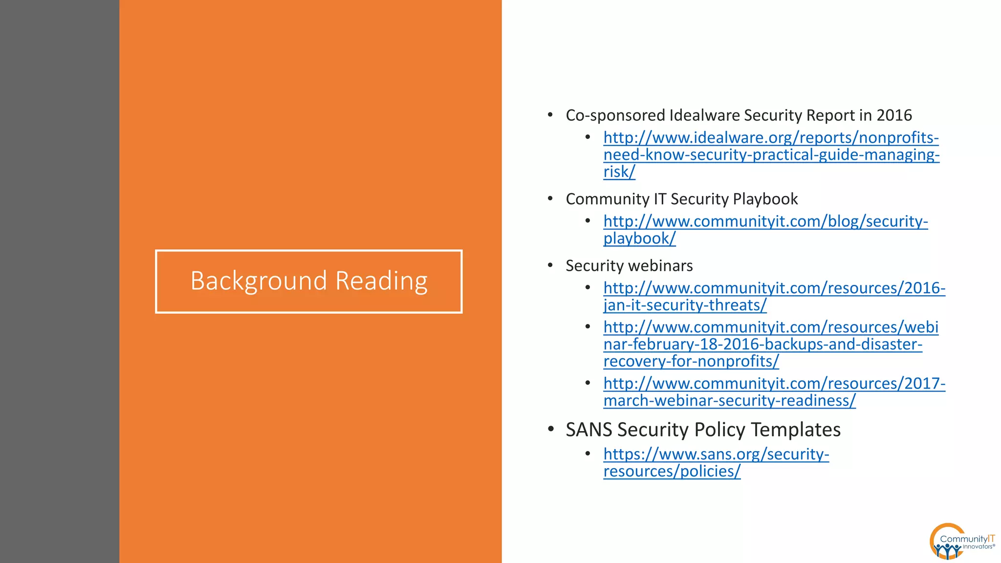 Background Reading
• Co-sponsored Idealware Security Report in 2016
• http://www.idealware.org/reports/nonprofits-
need-know-security-practical-guide-managing-
risk/
• Community IT Security Playbook
• http://www.communityit.com/blog/security-
playbook/
• Security webinars
• http://www.communityit.com/resources/2016-
jan-it-security-threats/
• http://www.communityit.com/resources/webi
nar-february-18-2016-backups-and-disaster-
recovery-for-nonprofits/
• http://www.communityit.com/resources/2017-
march-webinar-security-readiness/
• SANS Security Policy Templates
• https://www.sans.org/security-
resources/policies/
 