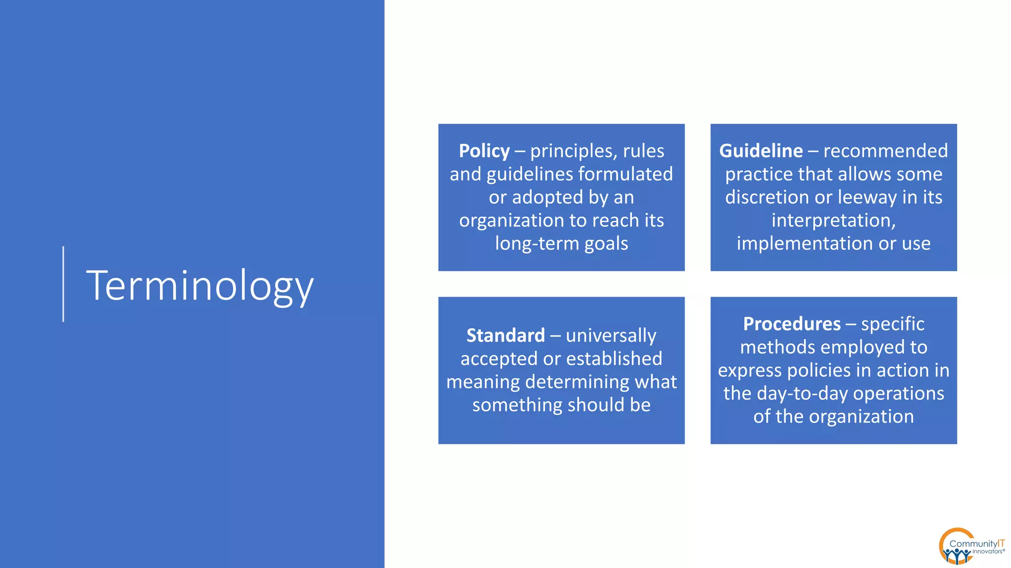 Terminology
Policy – principles, rules
and guidelines formulated
or adopted by an
organization to reach its
long-term goals
Guideline – recommended
practice that allows some
discretion or leeway in its
interpretation,
implementation or use
Standard – universally
accepted or established
meaning determining what
something should be
Procedures – specific
methods employed to
express policies in action in
the day-to-day operations
of the organization
 