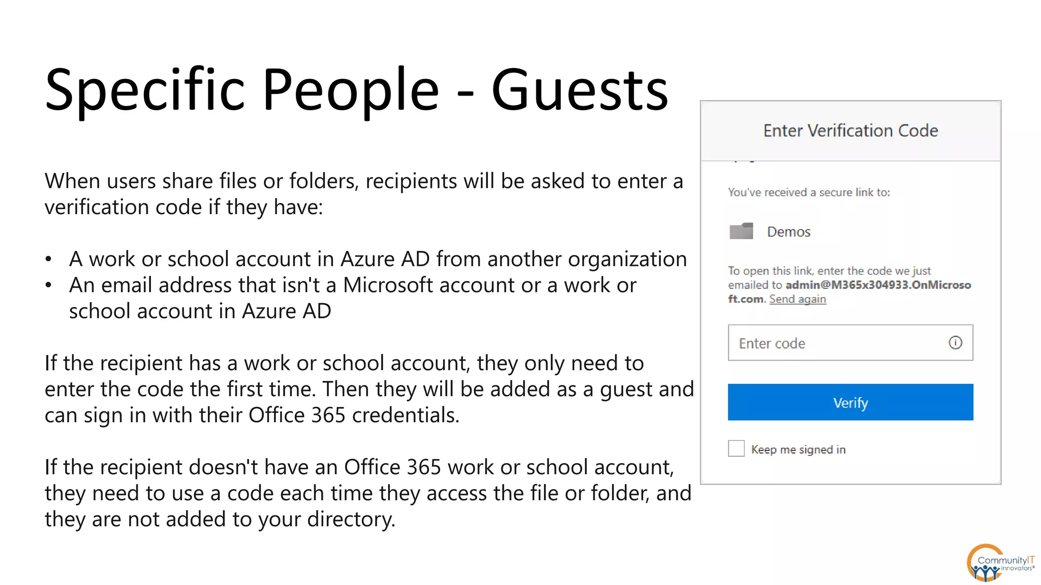 When users share files or folders, recipients will be asked to enter a
verification code if they have:
• A work or school account in Azure AD from another organization
• An email address that isn't a Microsoft account or a work or
school account in Azure AD
If the recipient has a work or school account, they only need to
enter the code the first time. Then they will be added as a guest and
can sign in with their Office 365 credentials.
If the recipient doesn't have an Office 365 work or school account,
they need to use a code each time they access the file or folder, and
they are not added to your directory.
Specific People - Guests
 