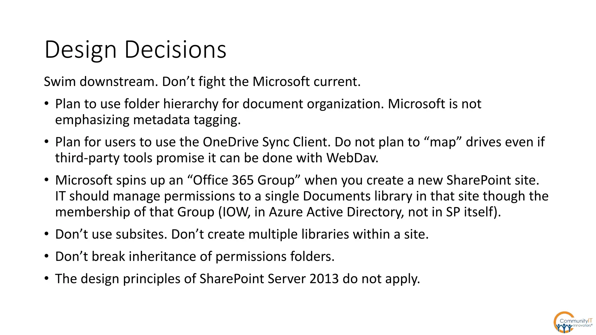 Design Decisions
Swim downstream. Don’t fight the Microsoft current.
• Plan to use folder hierarchy for document organization. Microsoft is not
emphasizing metadata tagging.
• Plan for users to use the OneDrive Sync Client. Do not plan to “map” drives even if
third-party tools promise it can be done with WebDav.
• Microsoft spins up an “Office 365 Group” when you create a new SharePoint site.
IT should manage permissions to a single Documents library in that site though the
membership of that Group (IOW, in Azure Active Directory, not in SP itself).
• Don’t use subsites. Don’t create multiple libraries within a site.
• Don’t break inheritance of permissions folders.
• The design principles of SharePoint Server 2013 do not apply.
 