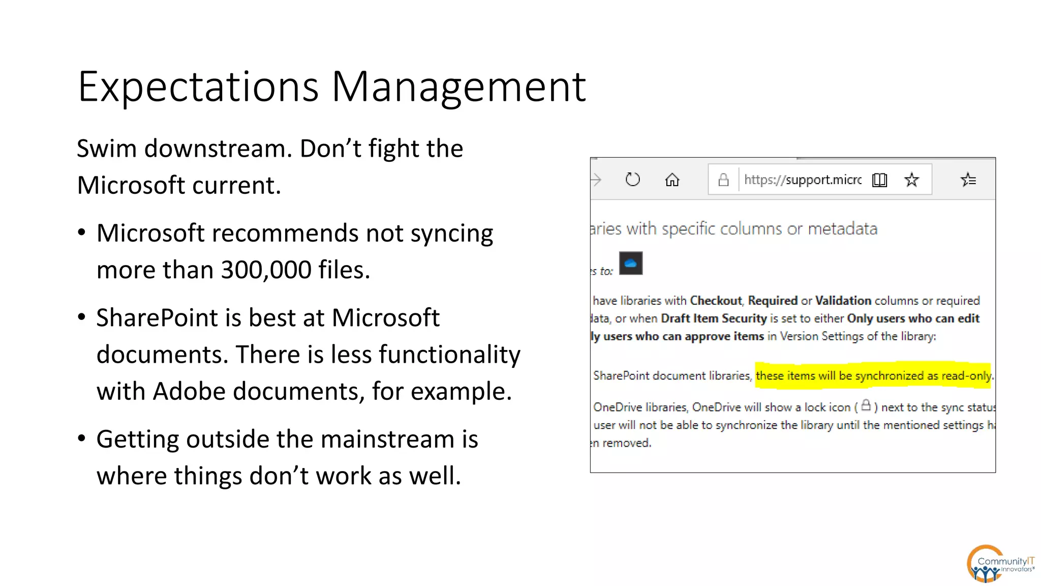 Expectations Management
Swim downstream. Don’t fight the
Microsoft current.
• Microsoft recommends not syncing
more than 300,000 files.
• SharePoint is best at Microsoft
documents. There is less functionality
with Adobe documents, for example.
• Getting outside the mainstream is
where things don’t work as well.
 