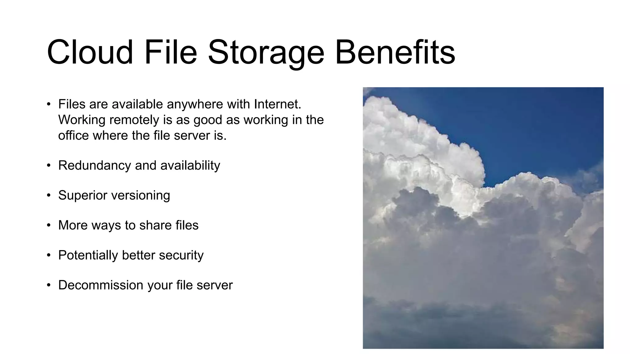 Cloud File Storage Benefits
• Files are available anywhere with Internet.
Working remotely is as good as working in the
office where the file server is.
• Redundancy and availability
• Superior versioning
• More ways to share files
• Potentially better security
• Decommission your file server
 