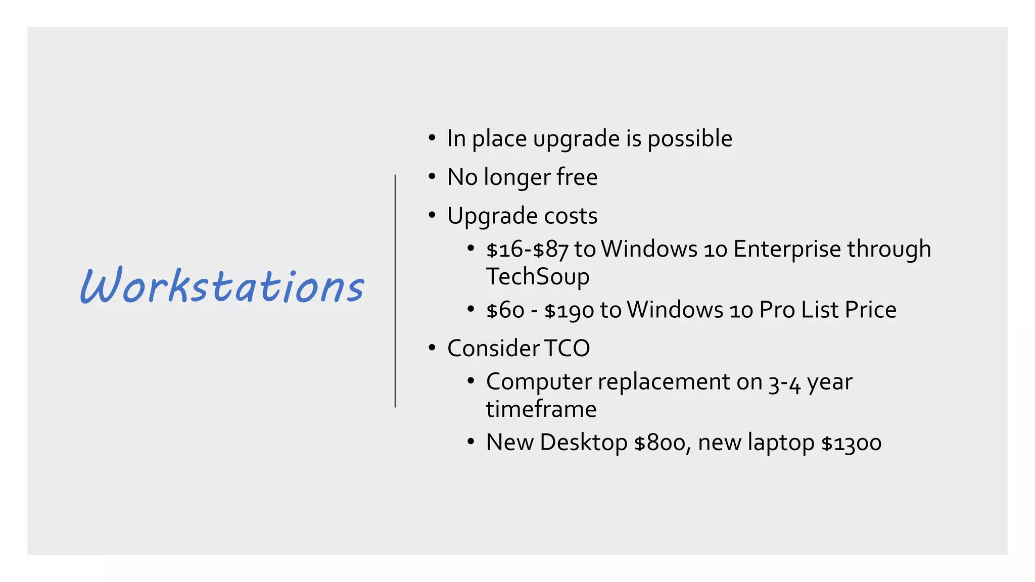 Workstations
• In place upgrade is possible
• No longer free
• Upgrade costs
• $16-$87 toWindows 10 Enterprise through
TechSoup
• $60 - $190 to Windows 10 Pro List Price
• ConsiderTCO
• Computer replacement on 3-4 year
timeframe
• New Desktop $800, new laptop $1300
 