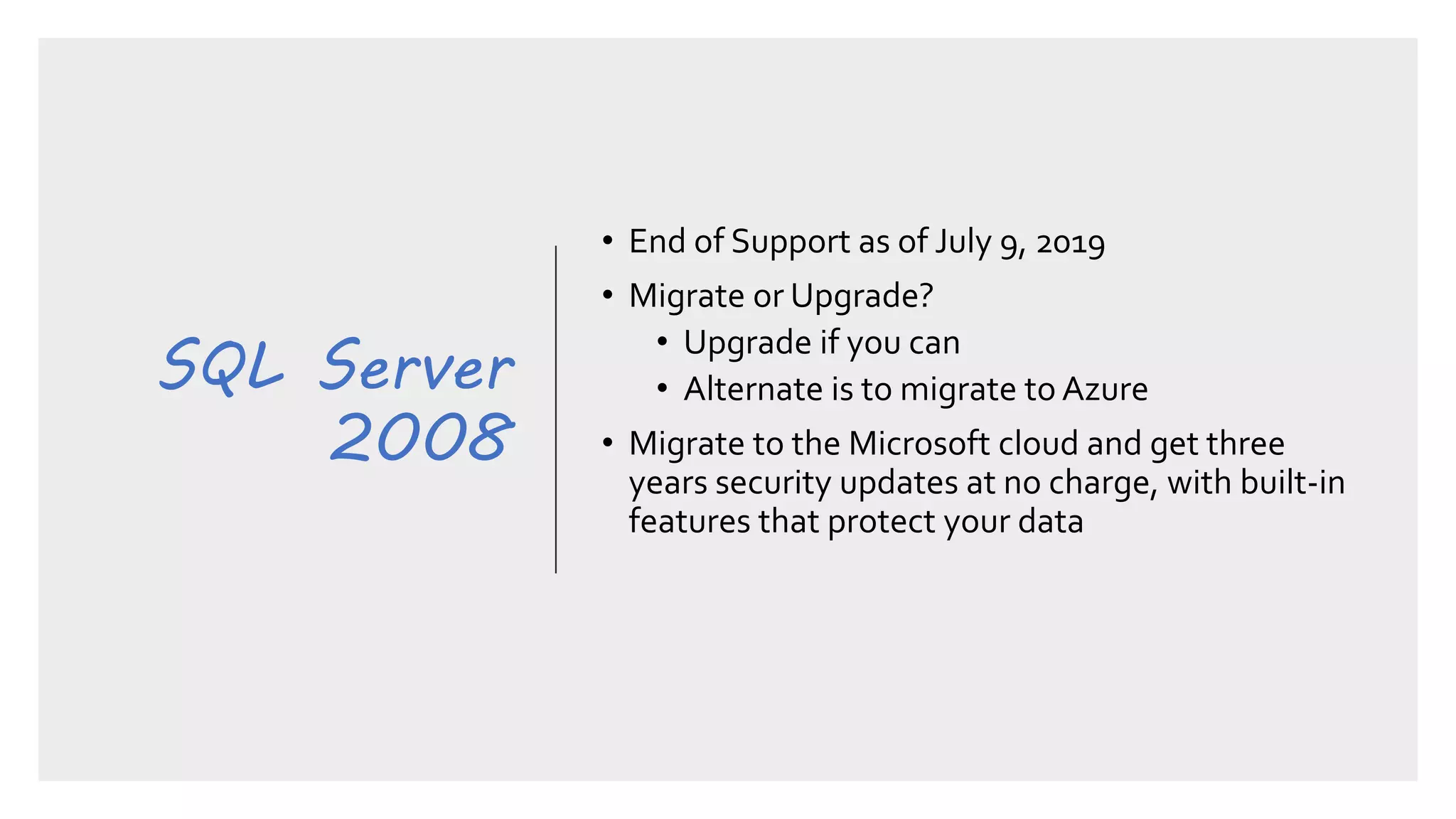SQL Server
2008
• End of Support as of July 9, 2019
• Migrate or Upgrade?
• Upgrade if you can
• Alternate is to migrate to Azure
• Migrate to the Microsoft cloud and get three
years security updates at no charge, with built-in
features that protect your data
 