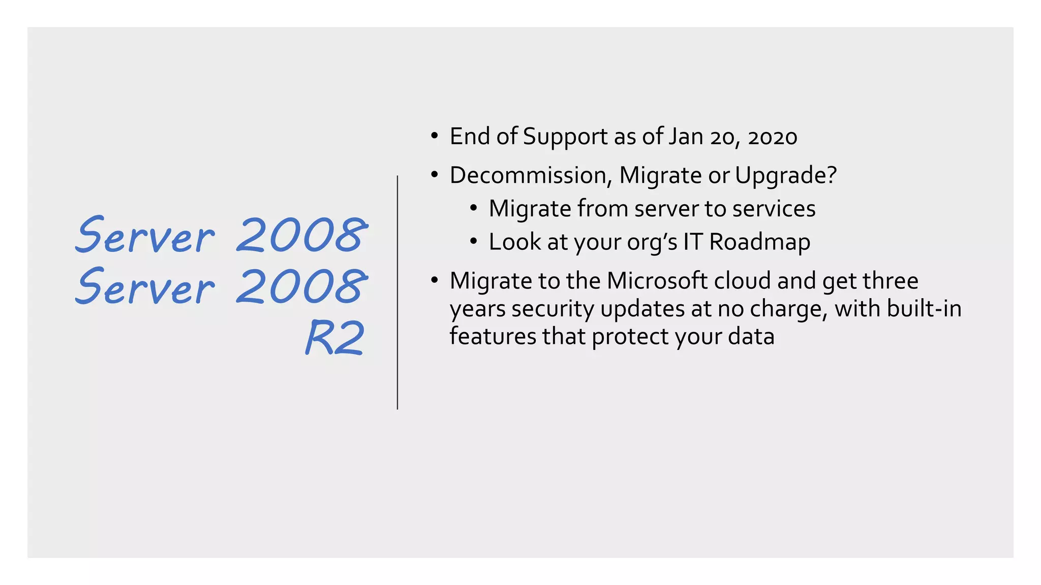 Server 2008
Server 2008
R2
• End of Support as of Jan 20, 2020
• Decommission, Migrate or Upgrade?
• Migrate from server to services
• Look at your org’s IT Roadmap
• Migrate to the Microsoft cloud and get three
years security updates at no charge, with built-in
features that protect your data
 
