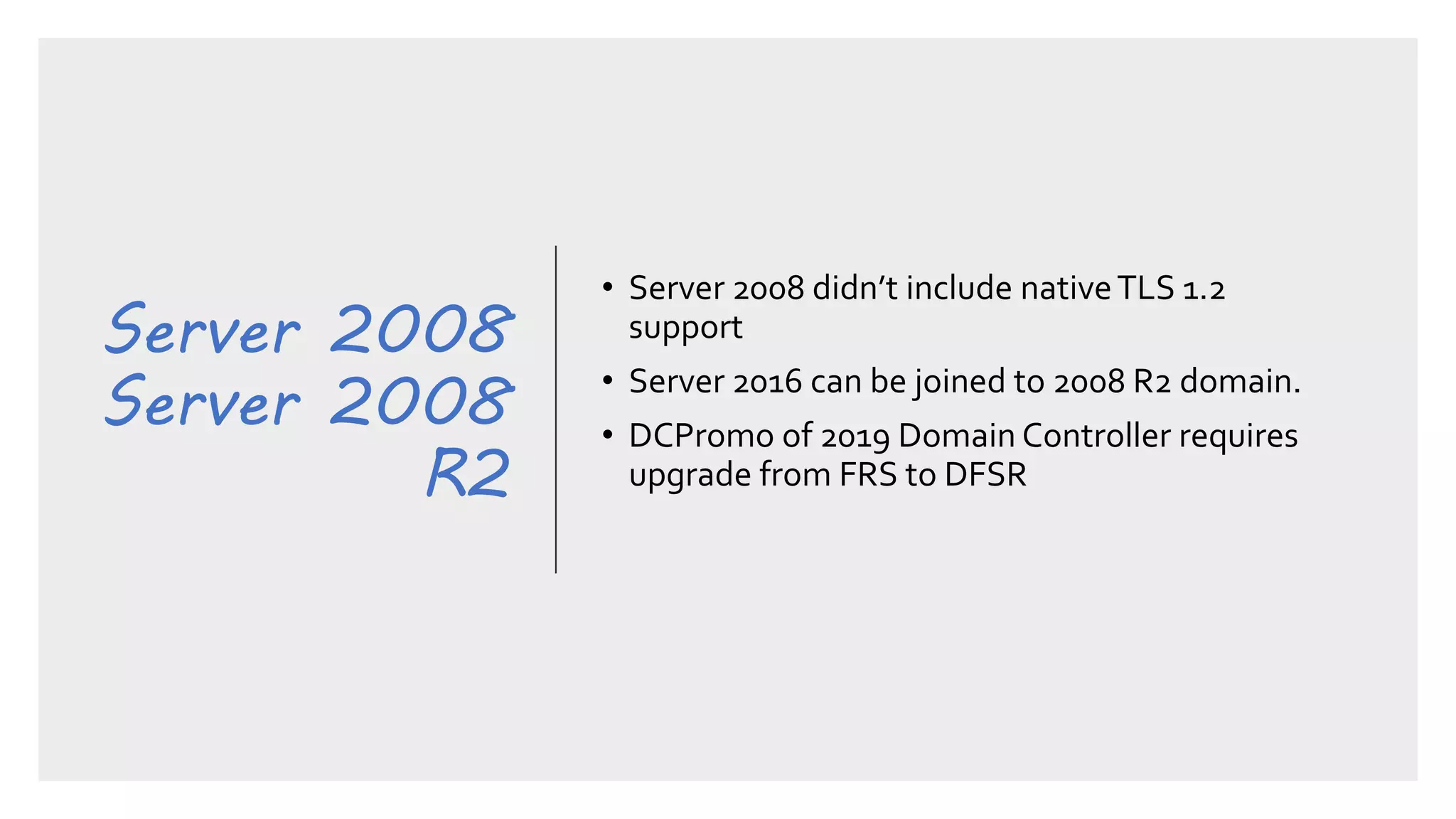 Server 2008
Server 2008
R2
• Server 2008 didn’t include nativeTLS 1.2
support
• Server 2016 can be joined to 2008 R2 domain.
• DCPromo of 2019 Domain Controller requires
upgrade from FRS to DFSR
 