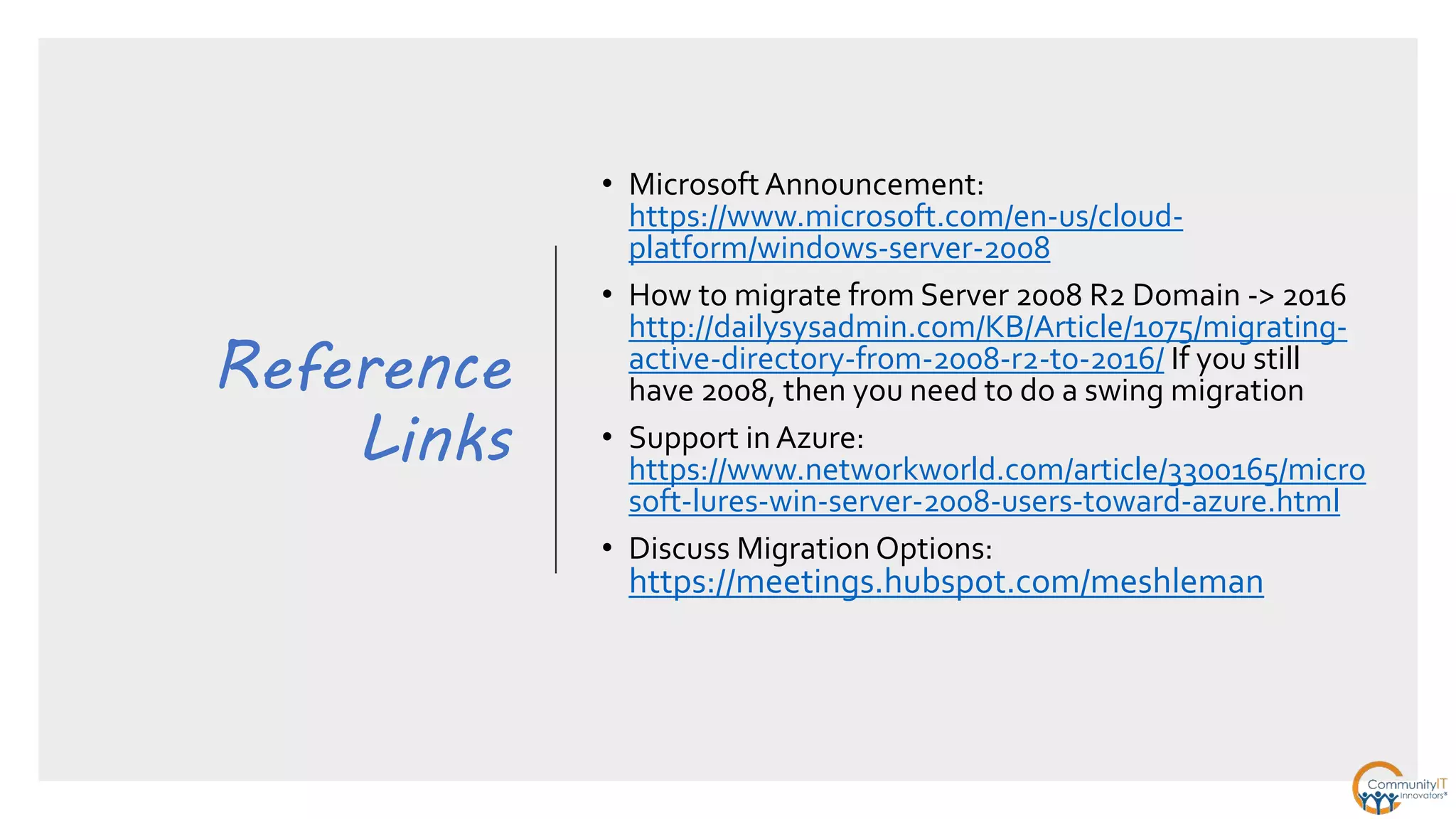 Reference
Links
• Microsoft Announcement:
https://www.microsoft.com/en-us/cloud-
platform/windows-server-2008
• How to migrate from Server 2008 R2 Domain -> 2016
http://dailysysadmin.com/KB/Article/1075/migrating-
active-directory-from-2008-r2-to-2016/ If you still
have 2008, then you need to do a swing migration
• Support in Azure:
https://www.networkworld.com/article/3300165/micro
soft-lures-win-server-2008-users-toward-azure.html
• Discuss Migration Options:
https://meetings.hubspot.com/meshleman
 