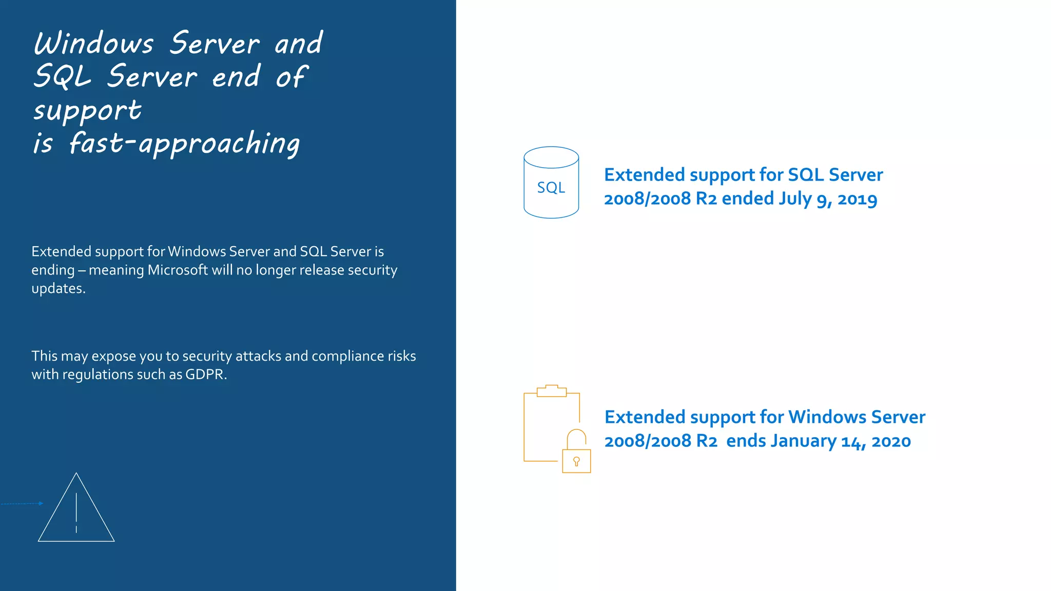 Windows Server and
SQL Server end of
support
is fast-approaching
Extended support forWindows Server and SQL Server is
ending – meaning Microsoft will no longer release security
updates.
This may expose you to security attacks and compliance risks
with regulations such as GDPR.
Extended support for SQL Server
2008/2008 R2 ended July 9, 2019
SQL
Extended support for Windows Server
2008/2008 R2 ends January 14, 2020
 