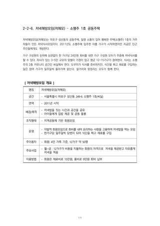 2-2-6. 저녁해방모임(저해모) – 소행주 1호 공동주택
저녁해방모임(저해모)는 마포구 성산동의 공동주택, 일명 소통이 있어 행복한 주택(소행주) 1호의 거주
자들이 만든 저녁식사모임이다. 2011년도 소행주에 입주한 아홉 가구가 시작하였지만 지금은 인근
주민들에게도 개방한다.
가구 구성원의 숫자에 상관없이 한 가구당 24만원 회비를 내면 가구 구성원 모두가 주중에 저녁식사를
할 수 있다. 자녀가 있는 3-5인 규모의 맞벌이 가정이 많고 평균 12-15가구가 참여한다. 식사는 소행
주의 2층 커뮤니티 공간인 씨실에서 한다. 도우미가 식사를 준비하지만, 식단을 짜고 재료를 구입하는
일은 참여 가구가 일주일씩 돌아가며 맡는다. 설거지와 뒷정리는 모두가 함께 한다.
[ 저녁해방모임 개요 ]
명칭 저녁해방모임(저해모)
공간 - 서울특별시 마포구 성산동 249-6 소행주 1호(씨실)
연역 - 2011년 시작
배경/목적
- 저녁밥을 짓는 시간과 공간을 공유
- 아이들에게 집밥 제공 및 공동 돌봄
조직형태 - 지역공동체 기반 회원모임
운영
- 자발적 회원모임으로 회비를 내어 요리하는 사람을 고용하여 저녁밥을 먹는 모임
- 한가구당 일주일씩 당번이 되어 식단을 짜고 재료를 구입
주이용자 - 회원: 4인 가족 기준, 12가구 약 50명
주요사업
- 월~금 : 12가구가 비용을 지불하는 회원의 자격으로 저녁을 제공받고 자유롭게
저녁을 먹음
이용방법 - 회원은 재료비로 15만원, 품비로 9만원 회비 납부
171
 