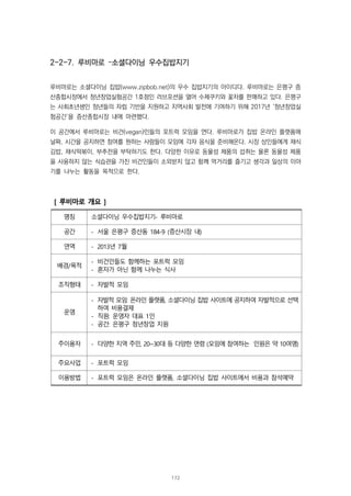 2-2-7. 루비마로 –소셜다이닝 우수집밥지기
루비마로는 소셜다이닝 집밥(www.zipbob.net)의 우수 집밥지기의 아이디다. 루비마로는 은평구 증
산종합시장에서 청년창업실험공간 1호점인 러브포션을 열어 수제쿠키와 꽃차를 판매하고 있다. 은평구
는 사회초년생인 청년들의 자립 기반을 지원하고 지역사회 발전에 기여하기 위해 2017년 ‘청년창업실
험공간’을 증산종합시장 내에 마련했다.
이 공간에서 루비마로는 비건(vegan)인들의 포트럭 모임을 연다. 루비마로가 집밥 온라인 플랫폼에
날짜, 시간을 공지하면 참여를 원하는 사람들이 모임에 각자 음식을 준비해온다. 시장 상인들에게 채식
김밥, 채식떡볶이, 부추전을 부탁하기도 한다. 다양한 이유로 동물성 제품의 섭취는 물론 동물성 제품
을 사용하지 않는 식습관을 가진 비건인들이 소외받지 않고 함께 먹거리를 즐기고 생각과 일상의 이야
기를 나누는 활동을 목적으로 한다.
[ 루비마로 개요 ]
명칭 소셜다이닝 우수집밥지기- 루비마로
공간 - 서울 은평구 증산동 184-9 (증산시장 내)
연역 - 2013년 7월
배경/목적
- 비건인들도 함께하는 포트럭 모임
- 혼자가 아닌 함께 나누는 식사
조직형태 - 자발적 모임
운영
- 자발적 모임: 온라인 플랫폼, 소셜다이닝 집밥 사이트에 공지하여 자발적으로 선택
하여 비용결제
- 직원: 운영자 대표 1인
- 공간: 은평구 청년창업 지원
주이용자 - 다양한 지역 주민, 20~30대 등 다양한 연령 (모임에 참여하는 인원은 약 10여명)
주요사업 - 포트럭 모임
이용방법 - 포트럭 모임은 온라인 플랫폼, 소셜다이닝 집밥 사이트에서 비용과 참석예약
172
 