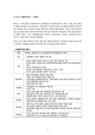 2-2-8. 마을무지개 - 타파스
타파스는 사회적기업인 ㈜마을무지개가 인큐베이팅한 다문화음식점이다. 베트남, 태국, 중국 등에서
온 결혼이주여성들이 차린 음식점이다. 2006년부터 지역에서 다문화 교육 활동을 진행해온 은평 지역
거주 여성들이 2011년 다문화 교육전문 마을기업인 마을무지개를 설립했다. 이들은 교육을 준비하며
또는 끝난 후에 은평구 사회적경제 허브센터 내에 있던 마을무지개 사무실에서 모국의 음식을 돌아가
며 만들어 먹었다. 센터 내 청년활동가들의 요청으로 허브센터에서 수요밥상, 목요밥상을 하다가
2017년 사회적기업인 타파스를 창업하였다.
타파스는 총 12명이 직원으로 있으며, 이중 7명이 결혼이주여성이다. 케이터링과 다문화 교육과 상담
도 운영하고, 영업장을 이용해 지역주민을 위한 조리교실을 운영할 계획이다.
[ 마을무지개 개요 ]
명칭 차이없는 세상을 만드는 (주)마을무지개-다문화음식점, 타파스
공간 - 서울특별시 은평구 통일로 709, 2층
연역
- 2006년 은평구 대조동 “꿈나무 도서관” 꿈지기 봉사로 시작.
- 2010년 은평구 마을＆도서관 다문화가정지원사업에서 행자부 지정 마을기업으로
선정
- 2012년 (주)마을무지개 독립
- 2016년 11월 ‘희망일터 지원사업’으로 “타파스” 개업
- 2017년 5월 고용노동부 사회적 기업 인증
배경/목적
- 결혼 이주여성들의 문화적 이질감 해소
- 다문화 가정 여성들의 일자리 창출 모색
- 이주여성들의 외로움을 해소하고 , 정착과정에서 자신감 회복, 자존감을 갖기 위한
나라별 문화체험 프로그램 구성
- 서울 다문화 가정 후원
조직형태
- 지역공동체 기반 다문화여성 마을기업
- 사회적 기업
운영
- 한국인 (대표 포함) 5명, 다문화여성 7명 현재 총 12명
- 대표사업은 교육과 상담. 케이터링 사업. 다문화음식점 운영
- (재)함께 일하는 재단의 다문화 비지니스 사업 지원 받음
주이용자
- 2015년 은평구 사회경제적 허브 센터 건물 내 활동가들의 수요밥상, 목요밥상
- 서울식문화 혁신 플랫폼 맛동 가나다 밥상
주요사업
- ‘함께 가는 아시아 여행’, ‘글로벌 식탁으로의 초대’로 다문화 알림
- 인근 유치원, 초등학교, 중학교 연계해 다문화 먹거리 교육
- 다문화 체험 수업을 위한 강사 양성과 문화 공연단 “컬러링”, 케이터링, 다문화 음식
점 운영
이용방법
- 가나다 밥상 예약, 케이터링 주문- 전화문의 : 070-7642-0227
- 마을무지개 11시~5시 운영 (저녁시간은 예약 시 이용가능)
173
 