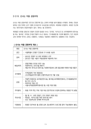 2-2-9. 신나는 마을 공동부엌
신나는 마을 공동부엌은 2012년 은평구에 있는 교회의 부엌을 빌려 활동을 시작했다. 현재는 은빛초
등학교 근방 아파트 상가 1층에 조리공간과 식사공간을 갖추었다. 회원제로 운영한다. 회원은 인근에
사는 육아가정의 전업주부들이 많다. 회비는 월 2만원이다.
회원들은 반찬을 공동으로 만들어 건강한 밥상을 나누는 ‘요리팀’, 독거노인 등 소외계층에게 반찬나눔
을 하는 ‘봉사팀’, 아이들 간식을 만들어 나누고 돌보는 ‘간식돌봄팀’을 구성해 활동한다. 인근 초등학
교와 연계해 먹거리 교육도 진행한다. 식재료는 텃밭에서 재배하거나 생협에서 주로 구입한다.
[ 신나는 마을 공동부엌 개요 ]
명칭 신나는 마을 공동부엌
공간 - 서울특별시 은평구 진관3로 77 919동 102호
연역
- 2012년: 은평구 내 교회 부엌에서 시작
- 2013년 11월: 서울시 마을공동체 마을부엌 개시
배경/목적
- 공동구매와 조리로 반찬 나눔
- 바른먹거리, 조리기술 배우기
- 재능기부, 독거노인 반찬나눔, 다문화가정과의 교류 등을 통한 따뜻한 마을 만들기
조직형태
- 지역공동체 기반 회원모임
- (사)국제슬로우푸드협회 은평지부(2017년 7월 12일)
운영
- 자발적 회원모임: 요리팀(반찬나눔), 봉사팀(소외계층반찬봉사), 간식돌봄팀(아이
들 간식 나누기)
- 파트타임 직원: 2인
- 서울시(마을공동체지원사업 등) 사업 지원 받음
주이용자 - 회원: 지역 주민, 주로 기혼 여성 (정기적으로 모임에 참여하는 회원은 약 30명)
주요사업
- 월, 화, 수 : 반찬 만들기, 간식 만들기 회원 모임
- 목요일 : 독거노인을 위한 반찬나눔 봉사
- 인근 초등학교와 연계해 먹거리교육
이용방법 - 회원은 참가비로 월 2만원 납부, 월 8회까지 프로그램 참여 가능(재료비 별도)
174
 