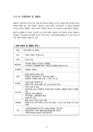 2-2-10. 은평민중의 집, 랄랄라
랄랄라는 마을부엌이 단순히 먹는 것을 넘어 일상적인 삶에서 먹거리가 사람과 사람 사이를 이어주는
매개체 역할을 하는 것에 주목한다. 랄라라는 노동당 회원과 지역주민들이 이 공동으로 출자하며
2013년 공간을 마련했다. 보증금, 월세, 인테리어 공사비 모두 자발적인 모금을 통해서 충당했다.
별도의 상근활동가가 없지만, 열 명이 넘는 공간지기들이 요일마다 나와 책모임, 꽁스빠, 함께식사,
일요밥상, 주머니텃밭 프로그램을 이끈다. 천막노숙이나 고공농성장에 회원들이 손수 지은 밥으로 지
지와 연대의 마음을 전달하기도 한다.
[ 은평 민중의 집, 랄랄라 개요 ]
명칭 은평 민중의 집, 랄랄라
공간 - 서울시 은평구 신사동 25-6
연역 - 2013년 7월
배경/목적
- 먹거리를 매개로 한 일상의 관계맺음
- 지역에서의 관계맺음을 통해 지역정치의 활동을 확장하고자 함
조직형태 - 공동출자, 회원제
운영
- 회원의 출자와 회비로 운영
- 요일마다 공간운영지기가 비상근으로 활동
- CMS회비, 다(茶)류 판매, 모임 시 대관, 식비 등
주이용자
- 노동당 당원, 지역주민 등
- 40대가 주축, 여성이 많음. 최근 20, 30대 참여 증가
주요사업
- 먹거리 관련 책 모임
- 꽁스빠 (꽁‘s Bar): 다큐멘터리 공미연 감독이 주관하는 제철음식 만들기 모임(월
1회)
- 일요밥상 프로그램(월1회)
- 주머니텃밭 – 향림텃밭과 협업
- 농성장 밥 지원
이용방법
- 함께 식사비: 1회 당 기본 2천원
- 대관비: 2시간 이내 1만원, 2~3시간 기준 2만원, 3~5시간 기준 3만원, 5시간 이상
5만원
기타
- 서부장애인종합복지관 매주 수요일 서예교실 프로그램
- 살림의료복지 사회적 협동조합(살림협종조합) 동모임
- 서울서부비정규노동센터 여성노동세미나
175
 