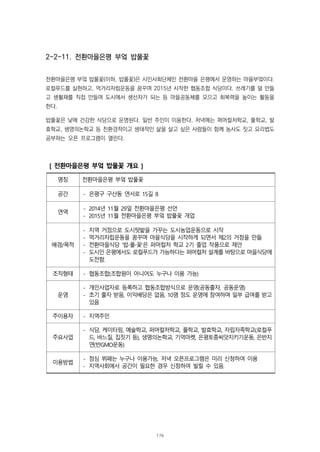 2-2-11. 전환마을은평 부엌 밥풀꽃
전환마을은평 부엌 밥풀꽃(이하, 밥풀꽃)은 시민사회단체인 전환마을 은평에서 운영하는 마을부엌이다.
로컬푸드를 실현하고, 먹거리자립운동을 꿈꾸며 2015년 시작한 협동조합 식당이다. 쓰레기를 덜 만들
고 생활재를 직접 만들며 도시에서 생산자가 되는 등 마을공동체를 모으고 회복력을 높이는 활동을
한다.
밥풀꽃은 낮에 건강한 식당으로 운영된다. 일반 주민이 이용한다. 저녁에는 퍼머컬처학교, 풀학교, 발
효학교, 생명의논학교 등 친환경적이고 생태적인 삶을 살고 싶은 사람들이 함께 농사도 짓고 요리법도
공부하는 오픈 프로그램이 열린다.
[ 전환마을은평 부엌 밥풀꽃 개요 ]
명칭 전환마을은평 부엌 밥풀꽃
공간 - 은평구 구산동 연서로 15길 8
연역
- 2014년 11월 29일 전환마을은평 선언
- 2015년 11월 전환마을은평 부엌 밥풀꽃 개업
배경/목적
- 지역 거점으로 도시텃밭을 가꾸는 도시농업운동으로 시작
- 먹거리자립운동을 꿈꾸며 마을식당을 시작하게 되면서 제2의 거점을 만듦
- 전환마을식당 '밥∙풀∙꽃'은 퍼머컬처 학교 2기 졸업 작품으로 제안
- 도시인 은평에서도 로컬푸드가 가능하다는 퍼머컬처 설계를 바탕으로 마을식당에
도전함.
조직형태 - 협동조합(조합원이 아니어도 누구나 이용 가능)
운영
- 개인사업자로 등록하고 협동조합방식으로 운영(공동출자, 공동운영)
- 초기 출자 받음, 이익배당은 없음, 10명 정도 운영에 참여하며 일부 급여를 받고
있음
주이용자 - 지역주민
주요사업
- 식당, 케이터링, 예술학교, 퍼머컬처학교, 풀학교, 발효학교, 자립자족학교(로컬푸
드, 바느질, 집짓기 등), 생명의논학교, 기억마켓, 은평토종씨앗지키기운동, 은반지
연(반GMO운동)
이용방법
- 점심 뷔페는 누구나 이용가능, 저녁 오픈프로그램은 미리 신청하여 이용
- 지역사회에서 공간이 필요한 경우 신청하여 빌릴 수 있음.
176
 