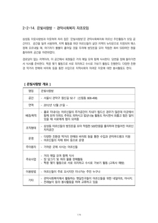 2-2-14. 은빛사랑방 – 관악사회복지 자조모임
삼성동 이웃사랑방과 이웃하여 자리 잡은 ‘은빛사랑방’은 관악사회복지회 어르신 주민활동가 모임 공
간이다. 공간을 빌려 사용하며, 지역 활동을 하던 어르신들이 살던 지역이 뉴타운으로 지정되어 매스
컴에 오르내릴 때, 여기저기 뿔뿔이 흩어질 것을 우려해 쌈짓돈을 모아 적립한 회비 500여만 원을
출자하여 공간을 마련하였다.
경로당이 없는 지역이라, 이 공간에서 회원들은 거의 매일 모여 함께 식사한다. 당번을 정해 돌아가면
서 식사를 준비한다. 짝꿍 맺기 활동으로 서로 의지하고 수시로 가보기 활동도 진행한다. 다양한 친환
경 먹거리 판매와 바자회 등을 통한 수입으로 지역사회의 어려운 이웃에 대한 봉사활동도 한다.
[ 은빛사랑방 개요 ]
명칭 은빛사랑방
공간 - 서울시 관악구 원신길 92-7 (신림동 808-498)
연역 - 2012년 12월 21일 ∼
배경/목적
- 홀로 지내시는 어르신들의 주거공간이 지내기 힘드신 경우가 많은데 이곳에서
함께 모여 더위도 추위도 피하시고 밥상나눔 활동도 하시면서 외롭고 힘든 일이
있을 때 서로에게 힘이 되어줌
조직형태
- 삼성동 어르신들의 쌈짓돈을 모아 적립한 500만원을 출자하여 만들어진 어르신
자치공간
운영
- 다양한 친환경 먹거리 판매와 바자회 등을 통한 수입과 관악푸드뱅크 지원
- 어르신들의 자체 회비 등으로 운영
주이용자 - 가까운 곳에 사시는 어르신들
주요사업
- 거의 매일 모여 함께 식사
- 장 담그기 및 여러 물품 판매활동
- 짝꿍 맺기 활동으로 서로 의지하고 수시로 가보기 활동 (고독사 예방)
이용방법 - 어르신들이 주로 오시지만 지나가는 주민 누구나
기타
- 관악사회복지에서 활동하는 햇살친구들이 어르신들을 위한 네일아트, 마사지.
- 전래놀이 등의 봉사활동을 하며 교류하고 있음
179
 