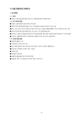 1) 서울 마을부엌 사례조사
1. 조사개요
1-1. 목적
● 서울시 소재 마을부엌의 현장 사례 조사, 마을부엌에 대한 지원방안 탐색
1-2. 조사 대상과 방법
● 서울시 소재 마을부엌 관련 단체 및 프로그램
● 현장의 이야기를 풍부하게 들을 수 있고, 성공/실패 요소를 눈여겨 볼 수 있는 사례
● 육아, 교육, 건강, 먹거리 미보장 등 서울시가 안고 있는 다양한 문제를 해결할 수 있는 시도를 하고 있는 사례
● 관련 연구자와 현장 실천가들에 추천. 또는 문헌, 기사 검색을 통해 선정
● 2018년 7-9월 사이 현장을 방문하여 프로그램 참여관찰, 행사 참여, 운영자 인터뷰 진행 (최소 1회 이상 방문)
● 인터뷰는 공통질문과 함께 각 사례에 맞는 질문을 추가로 하는 반구조 심층인터뷰
1-3. 인터뷰 공통 질문
● 마을부엌 활동의 소개
● 시작하게 된 계기와 주요 역사
● 프로그램과 참여자: 대표 프로그램, 프로그램 주기, 참가비, 참여자, 활동장소 등
● 운영 전반: 운영경비, 운영자, 공간, 시설 등
● 의미와 성과
● 어려움과 극복 방안
● 마을부엌 활성화를 위한 아이디어와 제안
● 중앙정부, 광역, 기초 행정 지원 유무와 만족도, 정책 수요
163
 