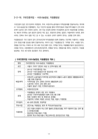 2-2-16. 구로민중의집 – 수요나눔밥상, 이음줄밥상
구로민중의 집은 2012년부터 자영업자, 주부, 비정규직노동자들과 지역공동체를 만들어보자는 취지에
서 ‘수요나눔밥상’을 진행해왔다. 지난 7년간의 밥상을 통해 지역주민들과 마을/지역 활동가 간의 유대
관계가 높아진 것이 최대의 성과다. 2번 이상 모임에 참여한 주민들에게 공간의 비밀번호를 오픈했는
데, 애초의 우려와는 달리 물건이 없어진 적도 없고, 뒷정리의 문제도 없었다. 마을부엌이 되려면, 혼자
서라도 언제나 와서 밥을 먹고 갈 수 있는 시스템과 신뢰가 쌓여야 한다는 교훈을 얻게 됐다.
이음줄밥상은 구로 민중의 집이 2018년도에 아이쿱생협과 함께 진행하는 프로젝트 이름이다. 사람들
간의 연결고리를 밥상을 통해 만들어보자는 취지가 담긴 ‘이음줄밥상’은 ‘지역을 잇다, 사람을 잇다,
전통을 잇다’라는 주제의 세 가지 세부 프로그램이 있다. 지역을 잇다는 마을활동가들의 밥상모임이고,
사람을 잇다는 사랑채형식의 강의/토론모임이며, 전통을 잇다는 전통음식을 배우는 모임이다. 이음줄
밥상에는 주로 40-50대 중년층이 주로 참여한다.
[ 구로민중의집 수요나눔밥상, 이음줄밥상 개요 ]
명칭 구로민중의집 수요나눔밥상, 이음줄밥상
공간 - 서울시 구로구 경인로 19길 12 은하수빌딩 3층
연역
- 2011년 구로민중의집 개소
- 2012년 ‘수요나눔밥상’으로 밥상모임 시작
- 2018년 ‘이음줄밥상’ 프로젝트
배경/목적
- 비정규직 노동자들의 지역거점 공간마련과 생활과 노동이 결합된 생활협동네트워
크를 위해 만들어짐.
- 지역주민들 간의 교류의 장이며 생활공동체 공간
- 노동자와 서민의 교육 문화 공간
- 더불어 잘살기 위한 지역복지네트워크
조직형태 - 비영리민간단체
운영
- 이음줄밥상 운영자 5명, 모두 자원봉사
- 2018년 구로아이쿱생협과 함께 프로그램 진행
- 회원 150명의 회비 및 후원으로 운영됨
- 마을부엌 식재료 비용은 2018년 처음 서울시 지원받음
주이용자 - 40~50대 중년층, 초등학생
주요사업 - 공간나눔, 마을밥상, 방과 후 학교(요리실습교실)
이용방법
- 공간 이용시-회원이 아닌 경우 월4회 2만원(모임별), 자주 이용하지 않는 경우 월
3~5만원(모임별)
- 밥상모임-무료(서울시 지원)
- 방과후 학교-무료(서울시 혁신교육사업 공모당선으로 지원)
181
 