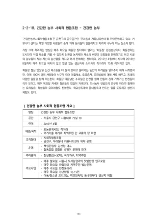 2-2-18. 건강한 농부 사회적 협동조합 - 건강한 농부
‘건강한농부사회적협동조합’은 금천구의 공유공간인 ‘우리동네 커뮤니티센터’를 위탁운영하고 있다. 커
뮤니티 센터는 매일 다양한 사람들의 손에 의해 음식들이 만들어지고 차려져 나누어 먹는 장소가 됐다.
가장 크게 차려지는 밥상은 매주 화요일 화들장 장터에서 열리는 ‘화들장’ 점심밥상이다. 화들장터는
도시인이 직접 채소를 키울 수 있도록 친환경 농자재와 채소의 씨앗과 모종들을 판매하기도 하고 시골
의 농부들이 직접 자신의 농산물을 가지고 와서 판매하는 장터이다. 2017년 4월부터 시작해 2018년
8월까지 매주 화요일 빠지지 않고 얼굴 있는 생산자와 소비자의 직거래가 75회 이어지고 있다.
화들장 점심 밥상을 신선 채소들을 다 팔지 못하고 돌아가는 농민의 어려움을 덜어주기 위해 시작됐지
만, 이제 100여 명의 사람들이 식구가 되어 제철채소, 토종종자, 조리방법에 대해 서로 배우고, 동네의
다양한 일들을 함께 의논한다. 화들장 다음날인 수요일은 반찬을 함께 만들어 집에 가져가는 반찬동아
리가 모이고, 매주 목요일 저녁은 청년들의 밥상이 차려진다. 도시농부 텃밭요리 연구와 아이와 함께하
는 요리실습, 학생들의 요리체험도 진행한다. 학교장독대와 동네장독대 만드는 일을 도모하고 생산지
체험도 한다.
[ 건강한 농부 사회적 협동조합 개요 ]
명칭 건강한 농부 사회적 협동조합
공간 - 서울시 금천구 시흥대로 73실 70
연역 - 2017년 4월
배경/목적
- 도농관계시장, 직거래
- 먹거리를 매개로 지역주민 간 교류의 장 마련
조직형태
- 사회적협동조합
- 금천구, 우리동네 커뮤니티센터 위탁 운영
운영
- 책임운영자: 김선정 대표
- 협동조합 조합원 17명이 운영에 참여
주이용자 - 청년층(20~30대), 육아가구, 지역주민
주요사업
- 매주 월요일: 서울시 도시농업과의 텃밭밥상 연구모임
- 매주 화요일: 화들장과 지역주민 밥상운영
- 매주 수요일: 반찬동아리
- 매주 목요일: 청년밥상 10-15인
- 아동/청소년 요리교실, 학교장독대, 동네장독대, 생산지 체험
183
 