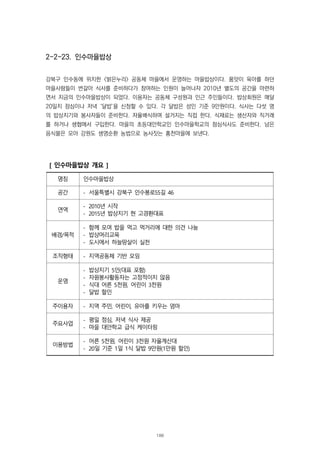 2-2-23. 인수마을밥상
강북구 인수동에 위치한 <밝은누리> 공동체 마을에서 운영하는 마을밥상이다. 품앗이 육아를 하던
마을사람들이 번갈아 식사를 준비하다가 참여하는 인원이 늘어나자 2010년 별도의 공간을 마련하
면서 지금의 인수마을밥상이 되었다. 이용자는 공동체 구성원과 인근 주민들이다. 밥상회원은 매달
20일치 점심이나 저녁 ‘달밥’을 신청할 수 있다. 각 달밥은 성인 기준 9만원이다. 식사는 다섯 명
의 밥상지기와 봉사자들이 준비한다. 자율배식하며 설거지는 직접 한다. 식재료는 생산자와 직거래
를 하거나 생협에서 구입한다. 마을의 초등대안학교인 인수마을학교의 점심식사도 준비한다. 남은
음식물은 모아 강원도 생명순환 농법으로 농사짓는 홍천마을에 보낸다.
[ 인수마을밥상 개요 ]
명칭 인수마을밥상
공간 - 서울특별시 강북구 인수봉로55길 46
연역
- 2010년 시작
- 2015년 밥상지기 현 고경환대표
배경/목적
- 함께 모여 밥을 먹고 먹거리에 대한 의견 나눔
- 밥상머리교육
- 도시에서 하늘땅살이 실천
조직형태 - 지역공동체 기반 모임
운영
- 밥상지기 5인(대표 포함)
- 자원봉사활동자는 고정적이지 않음
- 식대 어른 5천원, 어린이 3천원
- 달밥 할인
주이용자 - 지역 주민, 어린이, 유아를 키우는 엄마
주요사업
- 평일 점심, 저녁 식사 제공
- 마을 대안학교 급식 케이터링
이용방법
- 어른 5천원, 어린이 3천원 자율계산대
- 20일 기준 1일 1식 달밥 9만원(1만원 할인)
188
 