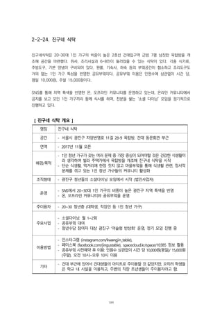 2-2-24. 진구네 식탁
진구네식탁은 20~30대 1인 가구의 비중이 높은 2호선 건대입구역 근방 7평 남짓한 옥탑방을 개
조해 공간을 마련했다. 취사, 조리시설과 6-8인이 둘러앉을 수 있는 식탁이 있다. 각종 식기류,
주방도구, 기본 양념이 구비되어 있다. 원룸, 기숙사, 하숙 등의 부엌공간이 협소하고 조리도구도
거의 없는 1인 가구 특성을 반영한 공유부엌이다. 공유부엌 이용은 인원수에 상관없이 시간 당,
평일 10,000원, 주말 15,000원이다.
SNS를 통해 지역 특색을 반영한 온, 오프라인 커뮤니티를 운영하고 있는데, 온라인 커뮤니티에서
공지를 보고 모인 1인 가구끼리 함께 식사를 하며, 친분을 쌓는 ‘소셜 다이닝’ 모임을 정기적으로
진행하고 있다.
[ 진구네 식탁 개요 ]
명칭 진구네 식탁
공간 - 서울시 광진구 자양번영로 11길 28-9 옥탑방. 건대 동문회관 부근
연역 - 2017년 11월 오픈
배경/목적
- 1인 청년 가구가 갖는 여러 문제 중 가장 중심이 되어야할 것은 건강한 식생활이
라 생각하여 빌라 주택가에서 옥탑방을 개조해 진구네 식탁을 시작
- 단순 식생활, 먹거리에 한정 짓지 않고 마을부엌을 통해 식생활 관련, 정서적
문제를 겪고 있는 1인 청년 가구들의 커뮤니티 활성화
조직형태 - 광진구 청년들의 소셜다이닝 모임에서 시작 (법인사업자)
운영
- SNS에서 20~30대 1인 가구의 비중이 높은 광진구 지역 특색을 반영
- 온, 오프라인 커뮤니티와 공유부엌을 운영
주이용자 - 20~30 청년층 (대학생, 직장인 등 1인 청년 가구)
주요사업
- 소셜다이닝: 월 1~2회
- 공유부엌 대여
- 청년수당 참여자 대상 광진구 ‘어슬렁 반상회’ 운영, 정기 모임 진행 중
이용방법
- 인스타그램 (instagram.com/kwangjin_table),
- 페이스북 (facebook.com/jingustable), spacecloud.kr/space/10385 정보 활용
- 공유부엌 사전예약 후 이용: 인원수 상관없이 시간 당 10,000원(평일)/ 15,000원
(주말). 오전 10시~오후 10시 이용
기타
- 건대 부근에 있어서 건대생들의 아지트로 주이용할 것 같았지만, 오히려 학생들
은 학교 내 시설을 이용하고, 주변의 직장 초년생들이 주이용자라고 함.
189
 