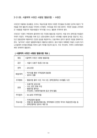 2-2-26. 시끌벅적 수랏간 사랑방 협동조합 - 수랏간
수랏간은 마을에서 동네통장, 조무사, 학습지도를 하면서 다양한 주민들을 만나왔던 김주희 대표가 ‘약
자들을 위한 활동’에 관심을 가지면서 시작됐다. 하숙집을 하던 친정 엄마의 따뜻한 집밥을 고마워하
던 사람들을 떠올리며 마을사람들과 먹거리를 나누는 활동에 주목하게 됐다.
수랏간은 15명이 1백만원씩 출자하여 만든 주문형 협동조합 식당이다. 마을 안의 경력단절 여성들이
주축이 되었다. 지역상생을 위해 인근 신창시장에서 못난이 식자재를 사용해 음식을 만들기도 하고,
인근 양말공장에 저렴하지만 건강한 밥상을 제공하거나, 도봉구에서 장터가 열리면 국밥을 판매하기도
한다. ‘딜가이버’ 사업은 알콜중독자들의 자활프로그램이다. 몸과 마음이 피폐해진 이들이 수급자 독거
노인들에게 반찬봉사배달을 하면서 삶의 의미를 찾도록 돕는다. 주로 주민센터, 지역의 사회복지협의
체와 연계하여 활동한다.
[ 시끌벅적 수랏간 사랑방 협동조합 개요 ]
명칭 시끌벅적 수랏간 사랑방 협동조합
공간 - 서울시 도봉구 창2동 578-106
연역 - 2012년경
배경/목적
- 먹거리를 통한 지역공동체 활성화
- 일자리 창출
조직형태 - 협동조합 출자 15인, 이사 5인, 경력단절여성 조리활동 12인
운영
- 도봉구청 공모사업
- 식사, 반찬 판매 수입
- 협동조합 출자금
- 주민센터, 사회복지협의체 등과 연계 활동
주이용자 - 50~60대 지역주민들
주요사업
- 지역공동체 활성화
- 전통시장 활성화(택배사업), 취약계층의 안전한 먹거리 제공(반찬사업) 등
- 경력단절여성 일자리 제공 등
191
 