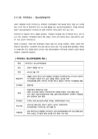 2-2-28. 아지트틴스 – 청소년공유놀이터
성북구 정릉동에 위치한 아지트틴스는 중학생과 고등학생들이 직접 메뉴를 정하고 장을 보고 요리를
해서 나누어 먹은 후 뒷정리까지 하고 나서 문화 활동을 하는 청소년자치공동체이다. 주택을 개조하여
성북구 청소년공유놀이터 아지트틴스와 함께 뒤죽박죽 작은도서관이 자리 잡고 있다.
아지트틴스가 만들어진 계기는 세월호 참사였다. “어른들이 아이들을 계속 무기력하게 만드는 것이 아
닌가.”하는 반성에서 “아이들에게 뭐든지 해도 괜찮고 가만히 있지 않아야 한다는 것을 알려주고 싶어
서” 만든 공간이 아지트틴스다.
대표와 도서관관장, 100여 명의 후원자들이 마음과 뜻을 모아 공간을 마련했고, 현재는 200여 명의
후원으로 운영 중이다. 지난해까지 프로그램 진행 및 강사비 등은 기업 공모를 통해 충당해왔고 후원금
과 사비를 털어 공간 운영을 해오다 2018년 처음 성북교육청에서 지역기반형 교육복지 사업의 예산을
지원받아 식재료비에 충당한다.
[ 아지트틴스 청소년부엌공동체 개요 ]
명칭 아지트틴스 청소년부엌공동체
공간 - 성북구 정릉동 181-19
연역 - 2015년 6월 시작
배경/목적
- 세월호 사건이 계기가 되어 어른들이 아이들을 무기력하게 하는 것 아닌가 생각하
여 아이들이 마음껏 하고 싶은 것들을 해보는 공간을 마련
- 부엌공동체를 통해 기본적인 욕구를 깨우고 협업과 기본적인 자조활동을 배움
조직형태 - 협동조합
운영
- 후원자들의 후원금으로 운영
- 4명의 교사(대표 포함)가 주운영자이며 자원봉사자들이 프로그램을 운영
- 교사 1명은 서울시뉴딜일자리로 채용, 올해 성북교육청에서 교육복지 지원금을
받아 운영비로 일부 충당
주이용자 - 지역의 10대 청소년(저소득층 아이들, 교육복지대상이 다수)
주요사업
- 요리수업 (메뉴선정, 장보기, 밥짓기, 설거지, 뒷정리까지)
- 요리경연대회, 디자인수업, 연극 활동 등
이용방법
- 방과 후에 청소년 회원들이 아지트틴스 청소년부엌공동체에 모여 프로그램에 참여
하며 선생님, 친구들과 함께 요리를 하고 함께 나눠 먹음
193
 