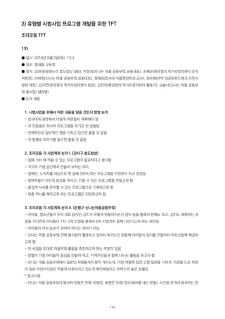 2) 유형별 시범사업 프로그램 개발을 위한 TFT
조리모둠 TFT
1차
● 일시: 2018년 8월 2일(목), 12시
● 장소: 롯데몰 교육장
● 참석: 김화경(꿈샘누리 효도밥상 대표), 박정희(신나는 마을 공동부엌 공동대표), 소혜순(환경정의 먹거리정의센터 조직
위원장), 이현정(신나는 마을 공동부엌 공동대표), 정혜경(호서대 식품영양학과 교수), 최우령(관악 성공회푸드뱅크 이웃사
랑방 대표), 김지연(환경정의 먹거리정의센터 팀장), 김민아(환경정의 먹거리정의센터 활동가), 심봉사(신나는 마을 공동부
엌 봉사팀) (총9명)
● 논의 내용
1. 시범사업을 위해서 어떤 내용을 담을 것인지 방향 논의
- 성과대회 관련해서 어떻게 마련할지 계획해야 함
- 각 모둠별로 하나씩 프로그램을 하기로 한 상황임
- 전체적으로 일반적인 맵을 가지고 있으면 좋을 것 같음
- 각 팀별로 이야기를 들으면 좋을 것 같음
2. 조리모둠 각 사업계획 논의 I. (강서구 효도밥상)
- 집에 가서 해 먹을 수 있는 프로그램이 필요하다고 생각함
- 각각의 거점 공간에서 만들어 보자는 의미
- 장애인, 노약자를 대상으로 한 달에 2번씩 하는 프로그램을 이전부터 하고 있었음
- 참여자들이 자신의 밥상을 꾸미고, 만들 수 있는 프로그램을 만들고자 함
- 즐겁게 식사를 준비할 수 있는 프로그램으로 기획하고자 함
- 대충 끼니를 때우고자 하는 프로그램은 지양하고자 함
3. 조리모둠 각 사업계획 논의 II. (은평구 신나는마을공동부엌)
- 아이들, 청소년들이 우리 대표 음식인 김치가 어떻게 만들어지는지 장터 등을 통해서 판매도 하고, 김치도 재배하는 과
정을 거치면서 아이들이 1차, 2차 산업을 통해서 6차 산업까지 함께 나아가고자 하는 취지임
- 아이들이 커서 농부가 되어야 한다는 의미가 아님
- 신나는 마을 공동부엌 안에 봉사팀이 활동하고 있어서 독거노인 분들께 아이들이 김치를 만들어서 어르신들께 제공하
고자 함
- 이 사업을 토대로 마을부엌 활동을 촉진하고자 하는 부분이 있음
- 맞벌이 가정 아이들이 점심을 만들어 먹고, 지역주민들과 함께 나누는 활동을 하고자 함
- 신나는 마을 공동부엌에서 일본인 자원봉사자 분이 계시는데, 이번 여름에 잠깐 고향 일본을 가셔서, 미션을 드린 부분
이 일본 어린이식당이 어떻게 이루어지고 있는지 확인해달라고 부탁드려 놓은 상황임
* 참고사항
- 신나는 마을 공동부엌의 봉사자 분들은 전체 10명임. 회원은 25명 정도(회비를 내는 분들). 시간을 쪼개서 봉사하는 분
194
 