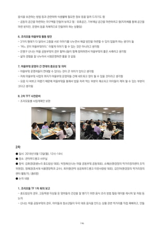 음식을 보관하는 방법 등과 관련하여 식생활에 필요한 정보 등을 알려 드리기도 함
- 공동의 공간을 마련하는 자구책을 만들어 보려고 함 : 유휴공간, 기부채납 공간을 마련하려고 함(지자체를 통해 공간을
마련 받지만, 운영비 등을 자체적으로 만들어야 하는 상황임)
6. 조리모둠 마을부엌 활동 방안
- 3가지 형태가 다 달라서 고충을 서로 이야기를 나누면서 해결 방안을 마련할 수 있지 않을까 하는 생각이 듦
- ‘어느 곳이 마을부엌이다.’ 이렇게 이야기 할 수 있는 것은 아니라고 생각함
- 은평구 신나는 마을 공동부엌의 경우 할머니들이 함께 참여하면서 마을부엌의 좋은 사례라고 생각함
- 삶의 경험을 잘 나누어서 시범운영하면 좋을 것 같음
7. 마을부엌 운영자 간 연대의 중요성 및 의미
- 마을부엌 운영자들이 연대할 수 있다는 것이 큰 의미가 있다고 생각함
- 저희 마을부엌 사업의 취지가 마을부엌 운영자들 간에 네트워크 장이 될 수 있을 것이라고 생각함
- 요즘 다 바쁘고 어렵기 때문에 마을부엌을 통해서 밥을 차려 먹는 부분이 해소되고 아이들이 케어 될 수 있는 부분이
크다고 생각됨
8. 2차 TFT 사전준비
- 조리모둠별 사업계획안 보완
2차
● 일시: 2018년 8월 13일(월), 12시~14시
● 장소: 관악푸드뱅크 사무실
● 참석: 김화경(꿈샘누리 효도밥상 대표), 박정희(신나는 마을 공동부엌 공동대표), 소혜순(환경정의 먹거리정의센터 조직
위원장), 정혜경(호서대 식품영양학과 교수), 최우령(관악 성공회푸드뱅크 이웃사랑방 대표), 김민아(환경정의 먹거리정의
센터 활동가), (총6명)
● 논의 내용
1. 조리모둠 TF 1차 회의 보고
- 효도밥상의 경우, 고등학생 이상을 둔 엄마들의 건강을 잘 챙기기 위한 음식 조리 방법 힐링 테이블 레시피 및 차림 등
논의
- 신나는 마을 공동부엌의 경우, 아이들과 청소년들이 우리 대표 음식을 만드는 상황 관련 먹거리를 직접 재배하고, 만들
196
 
