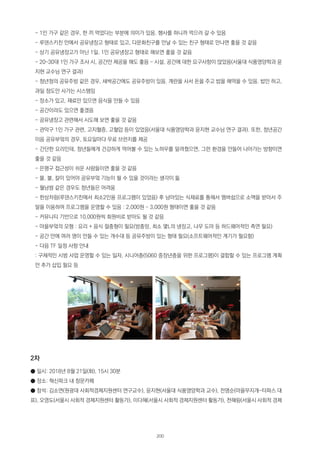 - 1인 가구 같은 경우, 한 끼 먹었다는 부분에 의미가 있음. 행사를 하니까 먹으러 갈 수 있음
- 루덴스키친 안에서 공유냉장고 형태로 있고, 다문화친구를 만날 수 있는 친구 형태로 만나면 좋을 것 같음
- 상기 공유냉장고가 아닌 1일, 1인 공유냉장고 형태로 해보면 좋을 것 같음
- 20~30대 1인 가구 조사 시, 공간만 제공을 해도 좋음 - 시설, 공간에 대한 요구사항이 많았음(서울대 식품영양학과 윤
지현 교수님 연구 결과)
- 청년청의 공유주방 같은 경우, 새싹공간에도 공유주방이 있음. 계란을 사서 돈을 주고 밥을 해먹을 수 있음. 밥만 하고,
과일 정도만 사가는 시스템임
- 장소가 있고, 재료만 있으면 음식을 만들 수 있음
- 공간이라도 있으면 좋겠음
- 공유냉장고 관련해서 시도해 보면 좋을 것 같음
- 관악구 1인 가구 관련, 고지혈증, 고혈압 등이 있었음(서울대 식품영양학과 윤지현 교수님 연구 결과). 또한, 청년공간
이음 공유부엌의 경우, 토요일마다 무료 브런치를 제공
- 간단한 요리인데, 청년들에게 건강하게 먹어볼 수 있는 노하우를 알려줬으면, 그런 환경을 만들어 나아가는 방향이면
좋을 것 같음
- 은평구 접근성이 쉬운 사람들이면 좋을 것 같음
- 물, 불, 칼이 있어야 공유부엌 기능이 될 수 있을 것이라는 생각이 듦
- 월남쌈 같은 경우도 청년들은 어려움
- 한상차림(루덴스키친에서 최소2인용 프로그램이 있었음) 후 남아있는 식재료를 통해서 멤버쉽으로 소액을 받아서 주
말을 이용하여 프로그램을 운영할 수 있음 : 2,000원 ~ 3,000원 형태이면 좋을 것 같음
- 커뮤니티 기반으로 10,000원씩 회원비로 받아도 될 것 같음
- 마을부엌의 모형 : 요리 + 음식 절충형이 필요(방충망, 최소 몇L의 냉장고, 나무 도마 등 하드웨어적인 측면 필요)
- 공간 안에 여러 명이 만들 수 있는 개수대 등 공유주방이 있는 형태 필요(소프트웨어적인 계기가 필요함)
- 다음 TF 일정 사항 안내
: 구체적인 시범 사업 운영할 수 있는 일자, 시니어층(5060 중장년층을 위한 프로그램)이 결합할 수 있는 프로그램 계획
안 추가 삽입 필요 등
2차
● 일시: 2018년 8월 21일(화), 15시 30분
● 장소: 혁신파크 내 창문카페
● 참석: 김소연(원광대 사회적경제지원센터 연구교수), 윤지현(서울대 식품영양학과 교수), 전명순(마을무지개-타파스 대
표), 오영도(서울시 사회적 경제지원센터 활동가), 이다혜(서울시 사회적 경제지원센터 활동가), 천혜림(서울시 사회적 경제
200
 