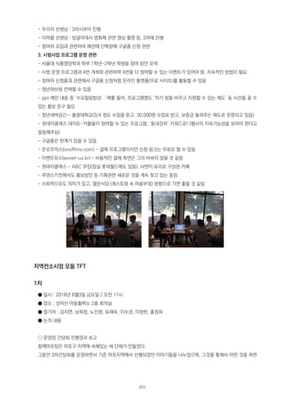 - 우리리 선생님 : 3차시부터 진행
- 이마붑 선생님 : 방글라데시 영화제 관련 영상 촬영 등, 3차에 진행
- 참여자 모집과 관련하여 예전에 단톡방에 구글폼 신청 관련
3. 시범사업 프로그램 운영 관련
- 서울대 식품영양학과 학부 1학년~2학년 학생들 참여 방안 모색
- 시범 운영 프로그램과 4번 개최와 관련하여 4번을 다 참여할 수 있는 이벤트가 있어야 함. 지속적인 방법이 필요
- 참여자 신청폼과 관련해서 구글폼 신청처럼 온라인 플랫폼(무료 사이트)를 활용할 수 있음
- 청년허브랑 컨택할 수 있음
- ppt 제안 내용 중 ‘수요힐링밥상’ : 예를 들어, 프로그램명도 ‘자기 방을 바꾸고 지원할 수 있는 제도’ 등 시선을 끌 수
있는 홍보 문구 필요
- 청년새싹공간 - 불광대학교(3/4 정도 수업을 듣고, 30,000원 수업료 받고, 보증금 돌려주는 제도로 운영되고 있음)
- 원데이클래스 데이트-커플들이 참여할 수 있는 프로그램, ‘동네강좌’ 키워드로! (행사의 지속가능성을 보아야 한다고
말씀해주심)
- 구글폼은 한계가 있을 수 있음
- 온오프믹스(onoffmix.com) - 결제 프로그램이지만 신청 링크는 무료로 할 수 있음
- 이벤트유스(evnet-us.kr) - 비용적인 결제 측면은 그리 비싸지 않을 것 같음
- 원데이클래스 - ABC 쿠킹(잠실 롯데월드에도 있음), 사면이 유리로 구성된 카페
- 루덴스키친에서도 홍보방안 등 기획관련 새로운 것을 계속 찾고 있는 중임
- 사회적으로도 의미가 있고, 열린식당 (레스토랑 속 마을부엌) 방향으로 가면 좋을 것 같음
지역컨소시엄 모둠 TFT
1차
● 일시 : 2018년 8월3일 금요일 / 오전 11시
● 장소 : 성미산 마을활력소 2층 회의실
● 참가자 : 김지연, 남희정, 노민영, 유재숙, 이수경, 이창한, 홍정희
● 논의 내용
○ 운영장 간담회 진행경과 보고
함께마포팀은 마포구 지역에 속해있는 세 단체가 만들었다.
그동안 3차간담회를 운영하면서 기존 마포지역에서 선행되었던 이야기들을 나누었으며, 그것을 통해서 어떤 것을 하면
203
 