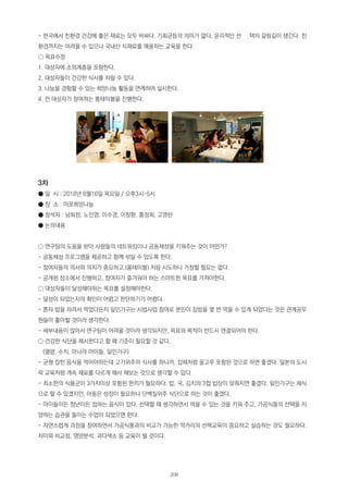 - 한국에서 친환경 건강에 좋은 재료는 모두 비싸다. 기회균등의 의미가 없다. 윤리적인 선 택의 갈림길이 생긴다. 친
환경까지는 어려울 수 있으나 국내산 식재료를 애용하는 교육을 한다.
○ 목표수정
1. 대상자에 소외계층을 포함한다.
2. 대상자들이 건강한 식사를 차릴 수 있다.
3. 나눔을 경험할 수 있는 희망나눔 활동을 연계하여 실시한다.
4. 전 대상자가 참여하는 롱테이블을 진행한다.
3차
● 일 시 : 2018년 8월16일 목요일 / 오후3시~5시
● 장 소 : 마포희망나눔
● 참석자 : 남희정, 노민영, 이수경, 이창환, 홍정희, 고영란
● 논의내용
○ 연구팀의 도움을 받아 사람들의 네트워킹이나 공동체성을 키워주는 것이 어떤가?
- 공동체성 프로그램을 제공하고 함께 섞일 수 있도록 한다.
- 참여자들의 의사와 의지가 중요하고,(롱테이블) 처음 시도하니 거창할 필요는 없다.
- 공개된 장소에서 진행하고, 참여자가 즐거워야 하는 스마트한 목표를 가져야한다.
○ 대상자들이 달성해야하는 목표를 설정해야한다.
- 달성이 되었는지의 확인이 어렵고 판단하기가 어렵다.
- 혼자 밥을 차려서 먹었다든지 일인가구는 시법사업 참여로 본인이 집밥을 몇 번 먹을 수 있게 되었다는 것은 관계공무
원들이 좋아할 것이라 생각한다.
- 세부내용이 많아서 연구팀이 어려울 것이라 생각되지만, 목표와 목적이 반드시 연결되어야 한다.
○ 건강한 식단을 제시한다고 할 때 기준이 필요할 것 같다.
(열량, 수치, 아니라 아이들, 일인가구)
- 균형 잡힌 음식을 먹어야하는데 고기위주의 식사를 하니까, 잡채처럼 골고루 포함된 것으로 하면 좋겠다. 일본의 도시
락 교육처럼 계속 재료를 다르게 해서 해보는 것으로 생각할 수 있다.
- 최소한의 식품군이 3가지이상 포함된 한끼가 필요하다. 밥, 국, 김치의 3첩 밥상이 맞춰지면 좋겠다. 일인가구는 채식
으로 할 수 있겠지만, 아동은 성장이 필요하니 단백질위주 식단으로 하는 것이 좋겠다.
- 아이들이든 청년이든 접하는 음식이 있다. 선택할 때 생각하면서 먹을 수 있는 것을 키워 주고, 가공식품의 선택을 지
양하는 습관을 들이는 수업이 되었으면 한다.
- 자연스럽게 과정을 참여하면서 가공식품과의 비교가 가능한 먹거리의 선택교육이 중요하고 실습하는 것도 필요하다.
차이와 비교점, 영양분석, 과다색소 등 교육이 될 것이다.
208
 