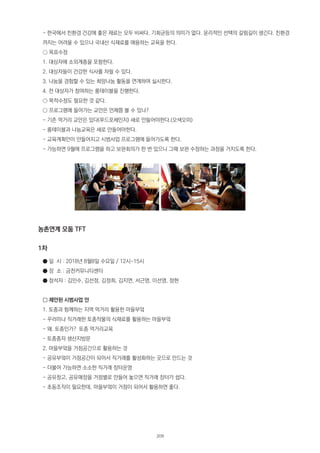 - 한국에서 친환경 건강에 좋은 재료는 모두 비싸다. 기회균등의 의미가 없다. 윤리적인 선택의 갈림길이 생긴다. 친환경
까지는 어려울 수 있으나 국내산 식재료를 애용하는 교육을 한다.
○ 목표수정
1. 대상자에 소외계층을 포함한다.
2. 대상자들이 건강한 식사를 차릴 수 있다.
3. 나눔을 경험할 수 있는 희망나눔 활동을 연계하여 실시한다.
4. 전 대상자가 참여하는 롱테이블을 진행한다.
○ 목적수정도 필요한 것 같다.
○ 프로그램에 들어가는 교안은 언제쯤 볼 수 있나?
- 기존 먹거리 교안은 있다(푸드포체인지) 새로 만들어야한다.(오색오미)
- 롱테이블과 나눔교육은 새로 만들어야한다.
- 교육계획안이 만들어지고 시범사업 프로그램에 들어가도록 한다.
- 가능하면 9월에 프로그램을 하고 보완회의가 한 번 있으니 그때 보완 수정하는 과정을 거치도록 한다.
농촌연계 모둠 TFT
1차
● 일 시 : 2018년 8월8일 수요일 / 12시-15시
● 장 소 : 금천커뮤니티센터
● 참석자 : 김민수, 김선정, 김정희, 김지연, 서근영, 이선영, 정현
□ 제안된 시범사업 안
1. 토종과 함께하는 지역 먹거리 활용한 마을부엌
- 꾸러미나 직거래한 토종작물의 식재료를 활용하는 마을부엌
- 왜. 토종인가? 토종 먹거리교육
- 토종종자 생산지방문
2. 마을부엌을 거점공간으로 활용하는 것
- 공유부엌이 거점공간이 되어서 직거래를 활성화하는 곳으로 만드는 것
- 더불어 가능하면 소소한 직거래 장터운영
- 공유창고, 공유매장을 거점별로 만들어 놓으면 직거래 장터가 쉽다.
- 초동조직이 필요한데, 마을부엌이 거점이 되어서 활용하면 좋다.
209
 