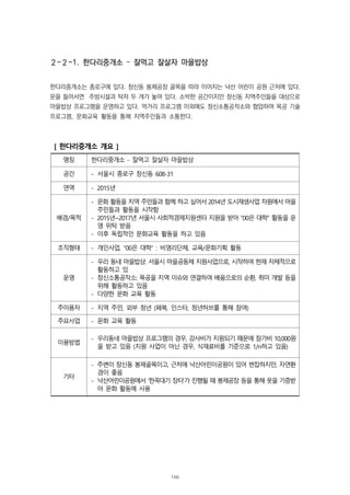 ２-２-1. 한다리중개소 – 잘먹고 잘살자 마을밥상
한다리중개소는 종로구에 있다. 창신동 봉제공장 골목을 따라 이어지는 낙산 어린이 공원 근처에 있다.
문을 들어서면 주방시설과 탁자 두 개가 놓여 있다. 소박한 공간이지만 창신동 지역주민들을 대상으로
마을밥상 프로그램을 운영하고 있다. 먹거리 프로그램 이외에도 창신소통공작소와 협업하여 목공 기술
프로그램, 문화교육 활동을 통해 지역주민들과 소통한다.
[ 한다리중개소 개요 ]
명칭 한다리중개소 - 잘먹고 잘살자 마을밥상
공간 - 서울시 종로구 창신동 608-31
연역 - 2015년
배경/목적
- 문화 활동을 지역 주민들과 함께 하고 싶어서 2014년 도시재생사업 차원에서 마을
주민들과 활동을 시작함
- 2015년~2017년 서울시 사회적경제지원센터 지원을 받아 “00은 대학” 활동을 운
영 위탁 받음
- 이후 독립적인 문화교육 활동을 하고 있음
조직형태 - 개인사업, “00은 대학” : 비영리단체, 교육/문화기획 활동
운영
- 우리 동네 마을밥상: 서울시 마을공동체 지원사업으로, 시작하여 현재 자체적으로
활동하고 있
- 창신소통공작소: 목공을 지역 이슈와 연결하여 배움으로의 순환, 취미 개발 등을
위해 활동하고 있음
- 다양한 문화 교육 활동
주이용자 - 지역 주민, 외부 청년 (페북, 인스타, 청년허브를 통해 참여)
주요사업 - 문화 교육 활동
이용방법
- 우리동네 마을밥상 프로그램의 경우, 강사비가 지원되기 때문에 참가비 10,000원
을 받고 있음 (지원 사업이 아닌 경우, 식재료비를 기준으로 1/n하고 있음)
기타
- 주변이 창신동 봉제골목이고, 근처에 낙산어린이공원이 있어 번잡하지만, 자연환
경이 좋음
- 낙산어린이공원에서 ‘한꼭대기 장터’가 진행될 때 봉제공장 등을 통해 옷을 기증받
아 문화 활동에 사용
166
 