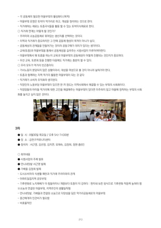 - 각 공동체의 필요한 마을부엌의 활성화다.(목적)
- 마을부엌 운영은 토박이 먹거리로 하고, 개념을 정리하는 것으로 한다.
- 직거래하는 재료는 토종곡식들을 활용 할 수 있는 토박이식재료로 한다.
○ 직거래 연계는 어떻게 할 것인가?
- 꾸러미와 소농공동체로 묶여있는 생산지를 선택하는 것이다.
- 지역과 직거래가 중요하지만 그 안에 공동체 형성이 목적이 아니가 싶다.
- 공동체성의 관계들을 만들어가는 것이라 공동구매가 의미가 있다는 생각이다.
- 교육(토종)과 마을부엌을 통해서 공동체성을 길러주는 시범사업이 이루어져야한다.
- 마을부엌에서 왜 토종을 하는지 교육과 마을부엌의 공동체성이 어떻게 진행되는 것인지가 중요하다.
- 우선 교육, 토론회 등을 진행한 다음에도 직거래는 충분히 할 수 있다.
○ 우리 모두가 먹거리 빈곤층이다.
- 가사노동이 분담되지 않은 상황이라서, 대상을 여성으로 볼 것이 아니라 넓혀가야 한다.
- 토종과 함께하는 지역 먹거리 활용한 마을부엌이 되는 것 같다
- 직거래가 소비자 조직화라 생각된다.
- 직장인의 노동부담 마을부엌이 있으면 한 끼 정도는 지역사회에서 해결할 수 있는 부엌의 사회화이다.
- 직장맘들의 아이들 먹거리에 대한 고민을 해결해주는 마을부엌이 있다면 이주하지 않고 마을에 정착하는 부엌의 사회
화를 놓치고 싶지 않은 것이다.
3차
● 일 시 : 8월30일 목요일 / 오후 5시-7시30분
● 장 소 : 금천구커뮤니티센터
● 참석자 : 서근영, 김선정, 김지연, 유재숙, 김정희, 정현 총6인
○ 회의내용
● 시범사업의 주제 발표
● 언니네텃밭 서근영 발제
● 가배울 김정희 발제
- 도시소비자의 식생활 패턴과 직거래 꾸러미와의 관계
- 아파트밀접지역 공유부엌
- 기후변화로 노지재배가 더 힘들어지나 개량보다 토종이 더 강하다 : 현지내 보존 방식으로 기후변화 적응력 높혀야 함
※소농과 연결된 마을부엌, 지역주민의 생활밀착형
- 언니네텃밭, 가배울과 연결된 소농으로 다양성을 담은 먹거리공동체로의 마을부엌
- 중간매개자 인건비가 필요함
- 비효율적인
212
 