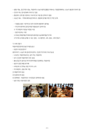 - 생협-대농, 중간지원-중농, 마을부엌-소농(식량자급률을 위해서는 다품종재배하는 소농이 활성화 되어야 함)
- 간단히 먹는 음식문화에 지쳐가고 있음
- 혼밥족이 선택 할 다양하고 지속적으로 이용 할 선택지가 없음
- 소농은 채소 : 무제초제(독성은피하고), 병충해 방지를 위한 친 약은 공개
:
- 다품종소량은 기본적으로 땅이 튼튼해 병충해가 줄어듦
- 주민자치센터에 경로당처럼 마을밥상이 있어야 함
※ 직거래장터 다음날 아침밥 식당
- 일반식당과는 다른
※국내산/제절작물/무제초제/토종포함/소농재배작물/직거래
※직거래 소비를 늘려줄 수 있는 방법 : 시스템마련, 교육, 홍보, 사례 만들기
1) 사례 만들기
마을부엌운영자워크숍(가치를 넣는)
- 토종이 왜 중요한지?
종자이야기, 소농이 왜 중요한지(경작), 건강한 먹거리와 지속가능성
- 나눠주는 마을부엌보다는 같이 먹는 마을부엌
- 보다 건강한 마을부엌이 만든 밥상
- 홍보/접근의 용이성 (먹거리취약계층과 함께하는 마을부엌)
- 생산지 방문/체험 붓카페
- 사례교육 & 전여농 토종 먹거리 소개
- 직거래장터, 공동구매 거점,
2) 제철꾸러미 밥상
3) 토종레시피 밥상
4) 정책제안 : 마을부엌의 가치전달과 정책마련 방법
- 농촌 모둠 시범사업안 검토
213
 