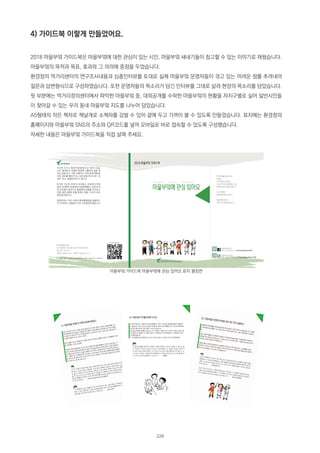 4) 가이드북 이렇게 만들었어요.
2018 마을부엌 가이드북은 마을부엌에 대한 관심이 있는 시민, 마을부엌 새내기들이 참고할 수 있는 이야기로 채웠습니다.
마을부엌의 목적과 목표, 효과와 그 의의에 중점을 두었습니다.
환경정의 먹거리센터의 연구조사내용과 심층인터뷰를 토대로 실제 마을부엌 운영자들이 겪고 있는 어려운 점를 추려내어
질문과 답변형식으로 구성하였습니다. 또한 운영자들의 목소리가 담긴 인터뷰를 그대로 살려 현장의 목소리를 담았습니다.
뒷 부분에는 먹거리정의센터에서 파악한 마을부엌 중, 대외공개를 수락한 마을부엌의 현황을 자치구별로 실어 일반시민들
이 찾아갈 수 있는 우리 동네 마을부엌 지도를 나누어 담았습니다.
A5형태의 작은 책자로 책날개로 소책자를 감쌀 수 있어 곁에 두고 가까이 볼 수 있도록 만들었습니다. 표지에는 환경정의
홈페이지와 마을부엌 SNS의 주소와 QR코드를 넣어 모바일로 바로 접속할 수 있도록 구성했습니다.
자세한 내용은 마을부엌 가이드북을 직접 살펴 주세요.
마을부엌 가이드북 마을부엌에 관심 있어요 표지 펼침면
228
 